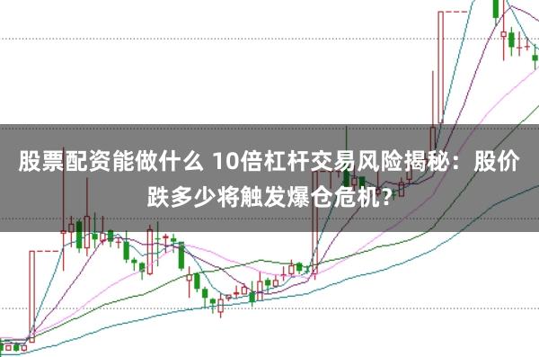 股票配资能做什么 10倍杠杆交易风险揭秘：股价跌多少将触发爆仓危机？