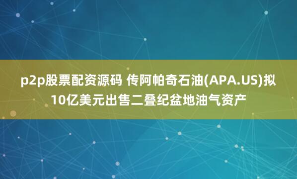 p2p股票配资源码 传阿帕奇石油(APA.US)拟10亿美元出售二叠纪盆地油气资产