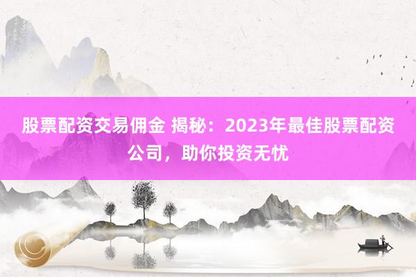 股票配资交易佣金 揭秘：2023年最佳股票配资公司，助你投资无忧