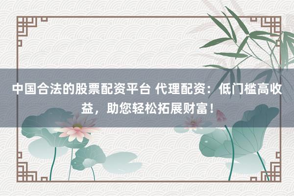 中国合法的股票配资平台 代理配资：低门槛高收益，助您轻松拓展财富！