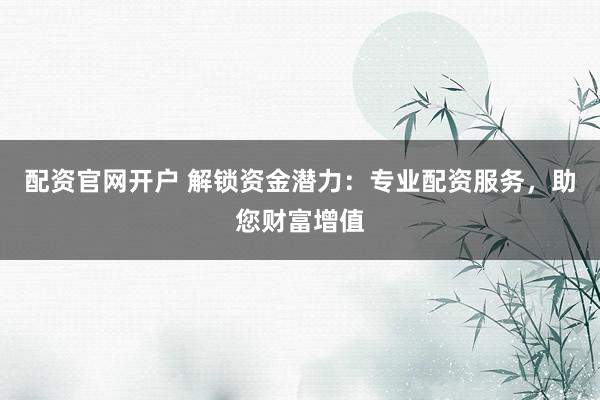 配资官网开户 解锁资金潜力：专业配资服务，助您财富增值