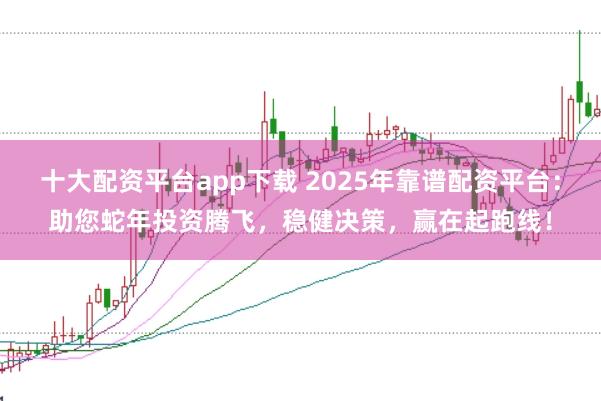 十大配资平台app下载 2025年靠谱配资平台：助您蛇年投资腾飞，稳健决策，赢在起跑线！