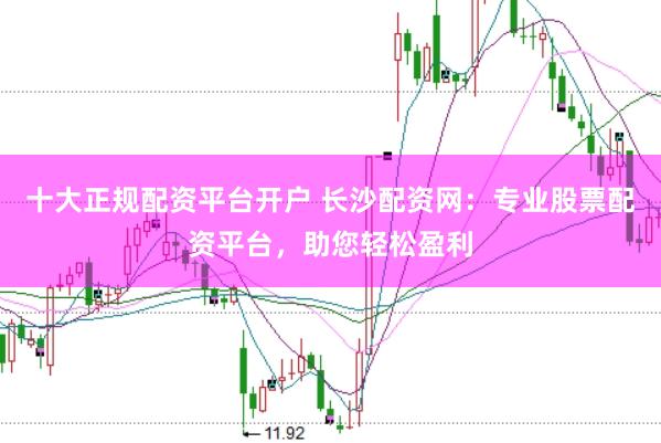 十大正规配资平台开户 长沙配资网：专业股票配资平台，助您轻松盈利