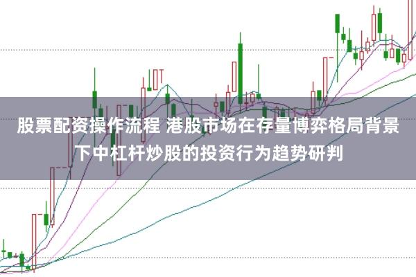 股票配资操作流程 港股市场在存量博弈格局背景下中杠杆炒股的投资行为趋势研判