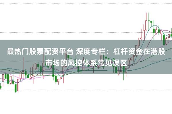 最热门股票配资平台 深度专栏：杠杆资金在港股市场的风控体系常见误区
