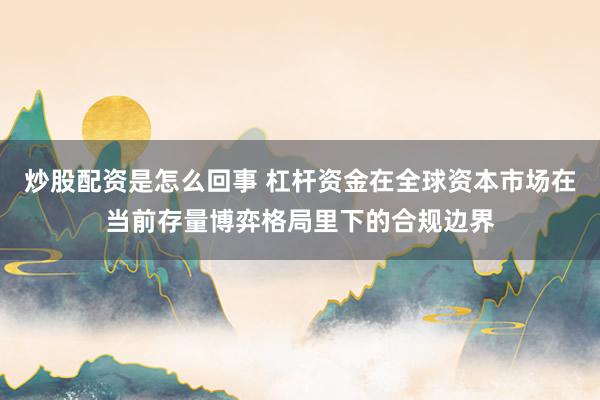 炒股配资是怎么回事 杠杆资金在全球资本市场在当前存量博弈格局里下的合规边界