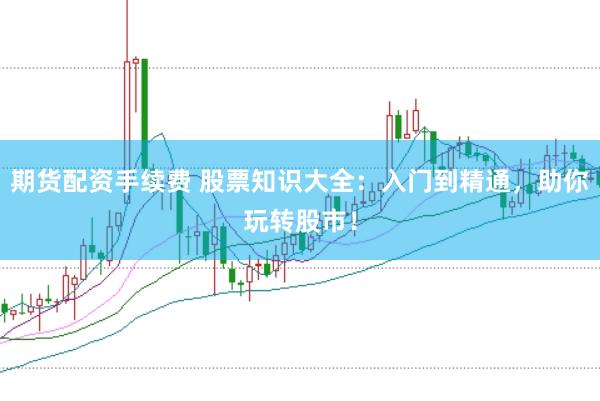 期货配资手续费 股票知识大全：入门到精通，助你玩转股市！