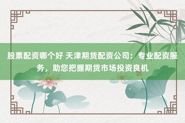 股票配资哪个好 天津期货配资公司：专业配资服务，助您把握期货市场投资良机