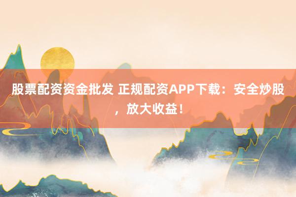 股票配资资金批发 正规配资APP下载：安全炒股，放大收益！