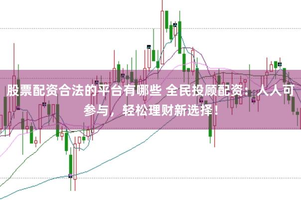 股票配资合法的平台有哪些 全民投顾配资：人人可参与，轻松理财新选择！