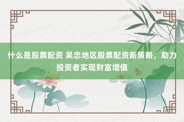 什么是股票配资 吴忠地区股票配资新策略，助力投资者实现财富增值