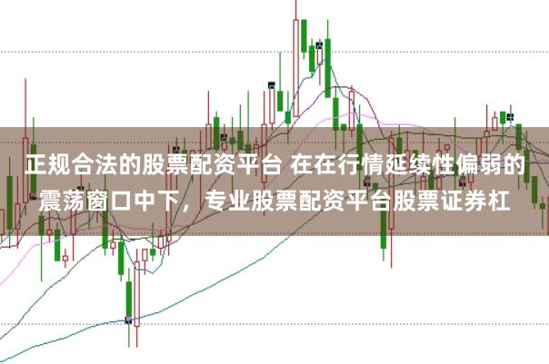 正规合法的股票配资平台 在在行情延续性偏弱的震荡窗口中下，专业股票配资平台股票证券杠