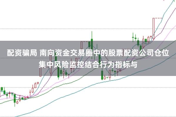 配资骗局 南向资金交易圈中的股票配资公司仓位集中风险监控结合行为指标与