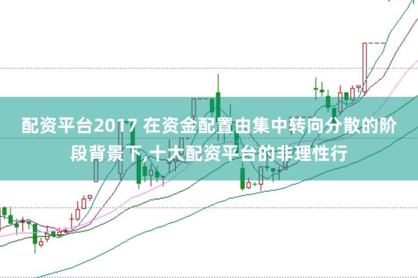 配资平台2017 在资金配置由集中转向分散的阶段背景下,十大配资平台的非理性行