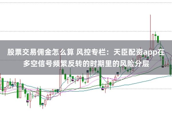 股票交易佣金怎么算 风控专栏：天臣配资app在多空信号频繁反转的时期里的风险分层