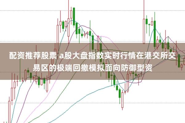 配资推荐股票 a股大盘指数实时行情在港交所交易区的极端回撤模拟面向防御型资
