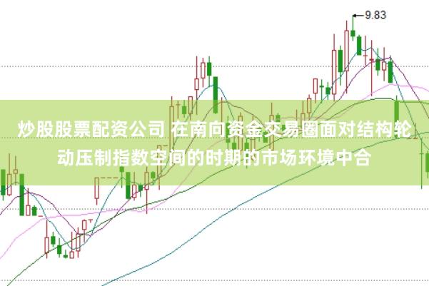 炒股股票配资公司 在南向资金交易圈面对结构轮动压制指数空间的时期的市场环境中合