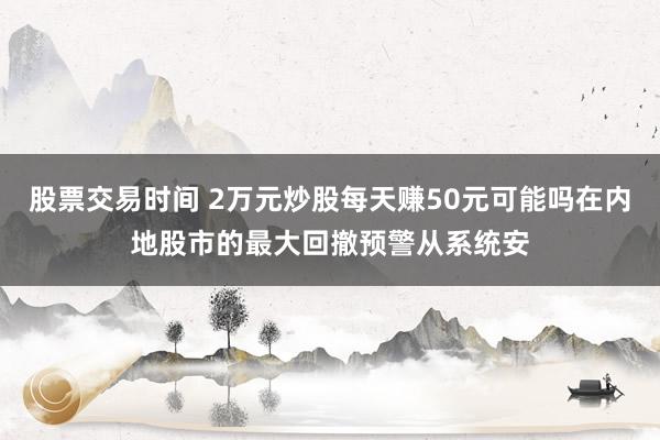 股票交易时间 2万元炒股每天赚50元可能吗在内地股市的最大回撤预警从系统安