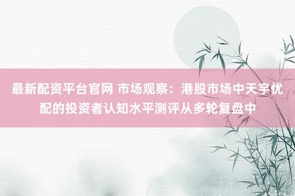 最新配资平台官网 市场观察：港股市场中天宇优配的投资者认知水平测评从多轮复盘中