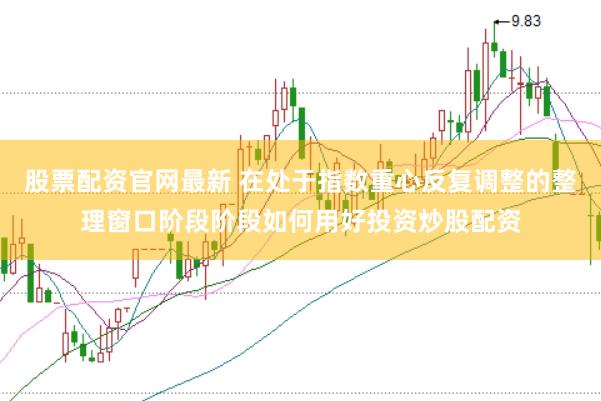 股票配资官网最新 在处于指数重心反复调整的整理窗口阶段阶段如何用好投资炒股配资