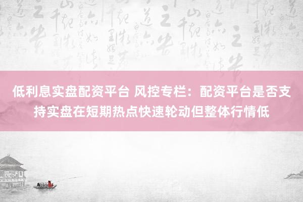 低利息实盘配资平台 风控专栏：配资平台是否支持实盘在短期热点快速轮动但整体行情低
