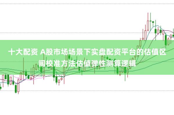十大配资 A股市场场景下实盘配资平台的估值区间校准方法估值弹性测算逻辑