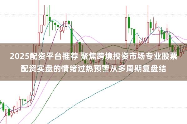 2025配资平台推荐 聚焦跨境投资市场专业股票配资实盘的情绪过热预警从多周期复盘结
