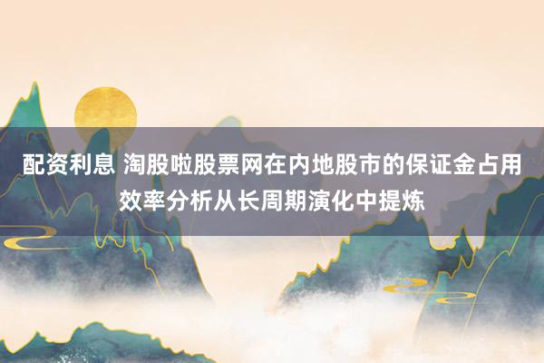 配资利息 淘股啦股票网在内地股市的保证金占用效率分析从长周期演化中提炼