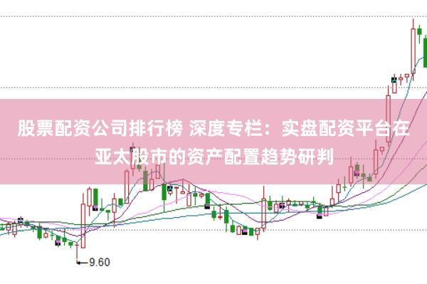 股票配资公司排行榜 深度专栏:实盘配资平台在亚太股市的资产配置趋势研判