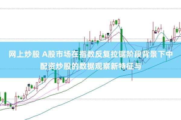 网上炒股 A股市场在指数反复拉锯阶段背景下中配资炒股的数据观察新特征与