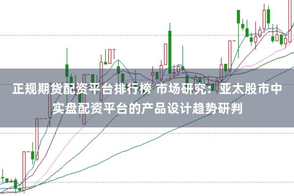 正规期货配资平台排行榜 市场研究：亚太股市中实盘配资平台的产品设计趋势研判