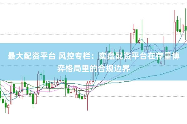 最大配资平台 风控专栏:实盘配资平台在存量博弈格局里的合规边界