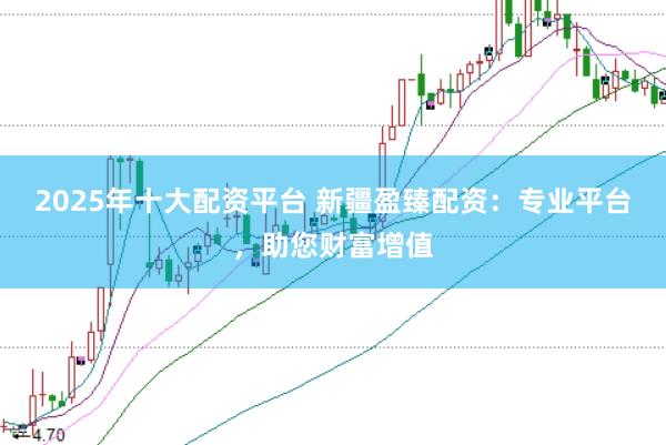 2025年十大配资平台 新疆盈臻配资：专业平台，助您财富增值