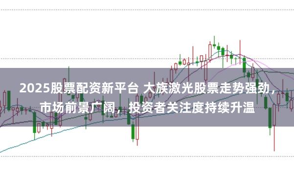 2025股票配资新平台 大族激光股票走势强劲，市场前景广阔，投资者关注度持续升温