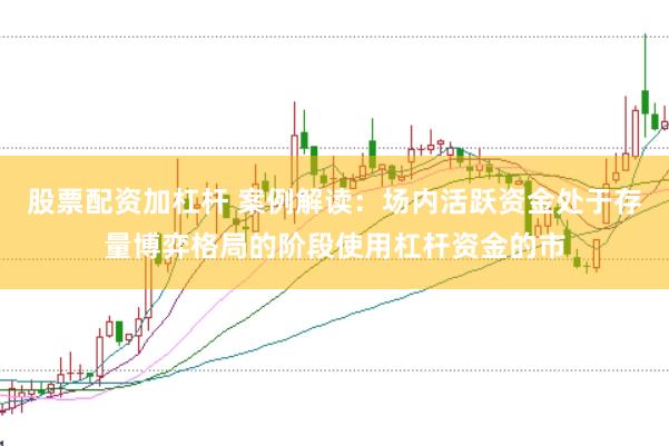 股票配资加杠杆 案例解读：场内活跃资金处于存量博弈格局的阶段使用杠杆资金的市