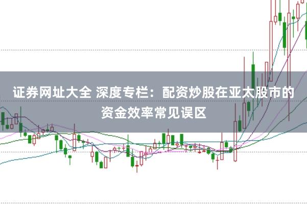 证券网址大全 深度专栏：配资炒股在亚太股市的资金效率常见误区