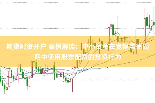 期货配资开户 案例解读：中小资金在宽幅震荡周期中使用股票配资的投资行为
