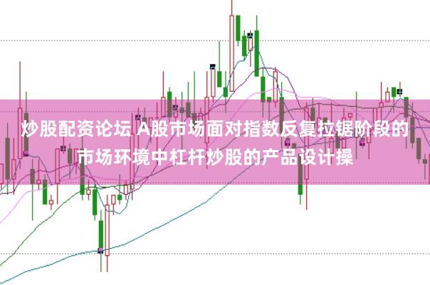 炒股配资论坛 A股市场面对指数反复拉锯阶段的市场环境中杠杆炒股的产品设计操