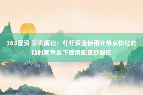 163配资 案例解读：杠杆资金使用在热点快速轮动时期背景下使用配资炒股的