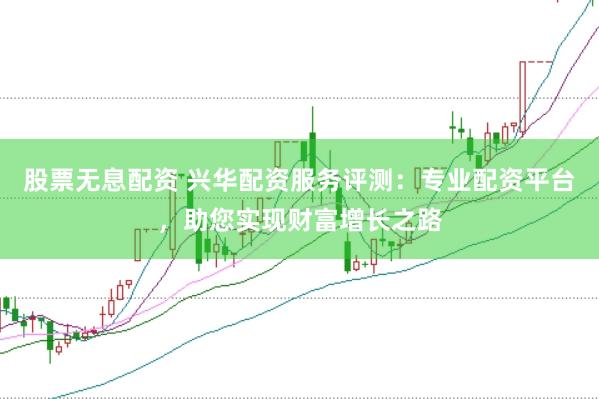 股票无息配资 兴华配资服务评测：专业配资平台，助您实现财富增长之路