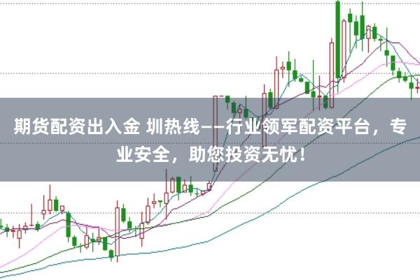 期货配资出入金 圳热线——行业领军配资平台，专业安全，助您投资无忧！