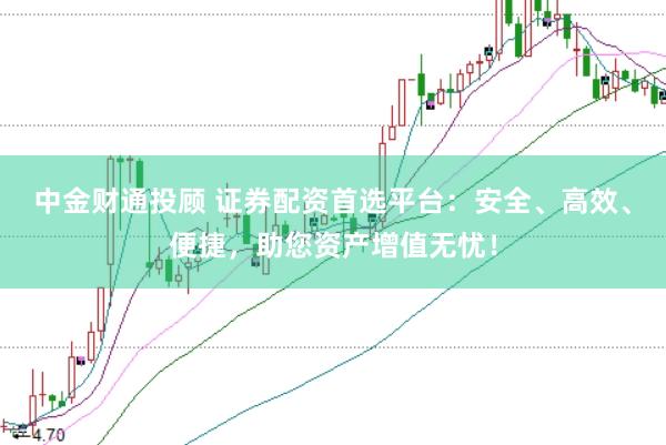 中金财通投顾 证券配资首选平台：安全、高效、便捷，助您资产增值无忧！