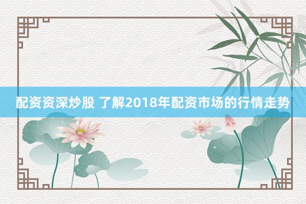 配资资深炒股 了解2018年配资市场的行情走势
