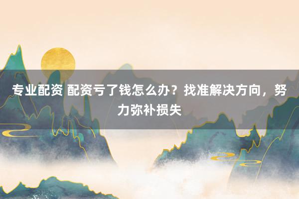 专业配资 配资亏了钱怎么办？找准解决方向，努力弥补损失