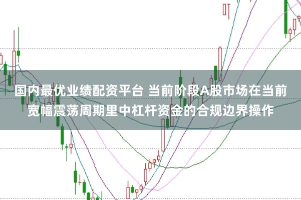 国内最优业绩配资平台 当前阶段A股市场在当前宽幅震荡周期里中杠杆资金的合规边界操作