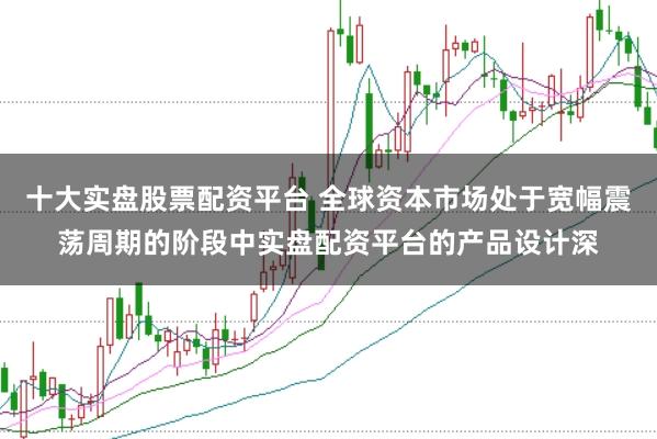 十大实盘股票配资平台 全球资本市场处于宽幅震荡周期的阶段中实盘配资平台的产品设计深