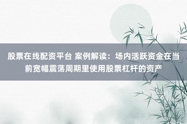 股票在线配资平台 案例解读：场内活跃资金在当前宽幅震荡周期里使用股票杠杆的资产