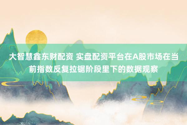 大智慧鑫东财配资 实盘配资平台在A股市场在当前指数反复拉锯阶段里下的数据观察