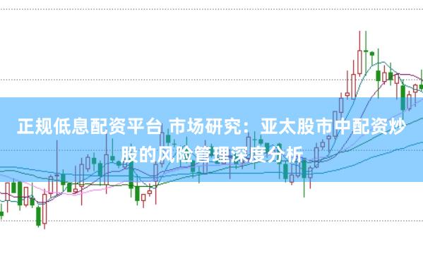 正规低息配资平台 市场研究：亚太股市中配资炒股的风险管理深度分析