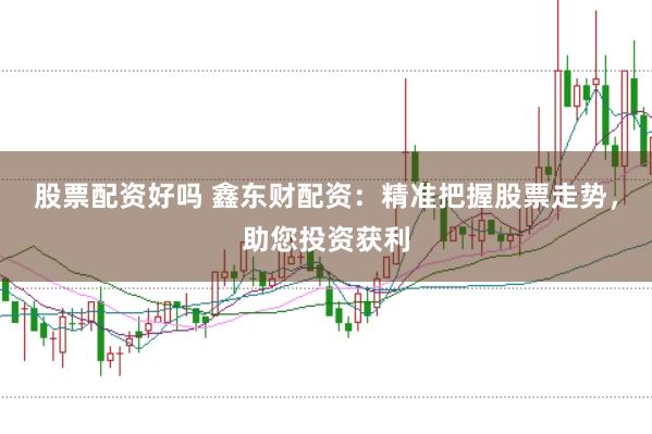股票配资好吗 鑫东财配资：精准把握股票走势，助您投资获利